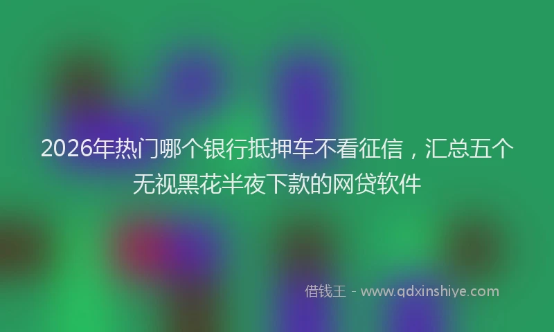 2026年热门哪个银行抵押车不看征信，汇总五个无视黑花半夜下款的网贷软件