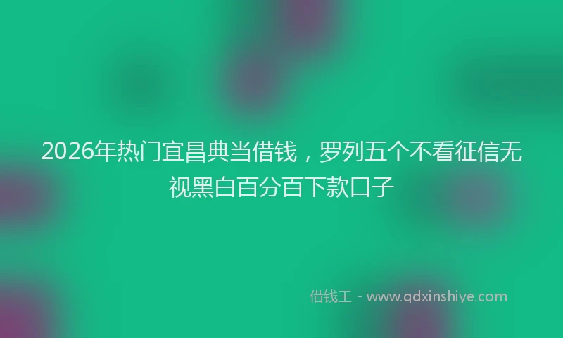 2026年热门宜昌典当借钱，罗列五个不看征信无视黑白百分百下款口子