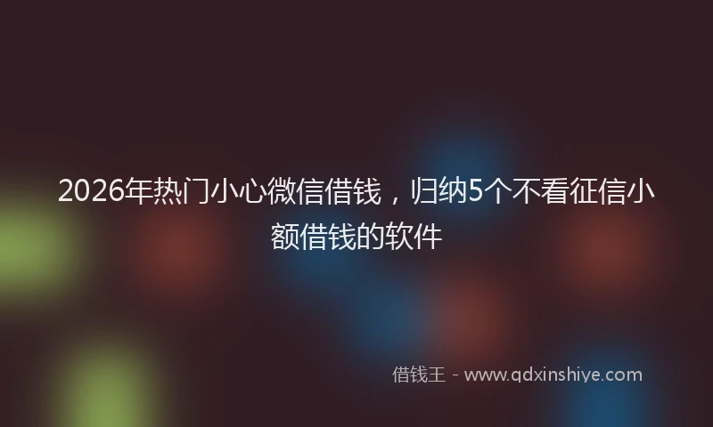2026年热门小心微信借钱，归纳5个不看征信小额借钱的软件
