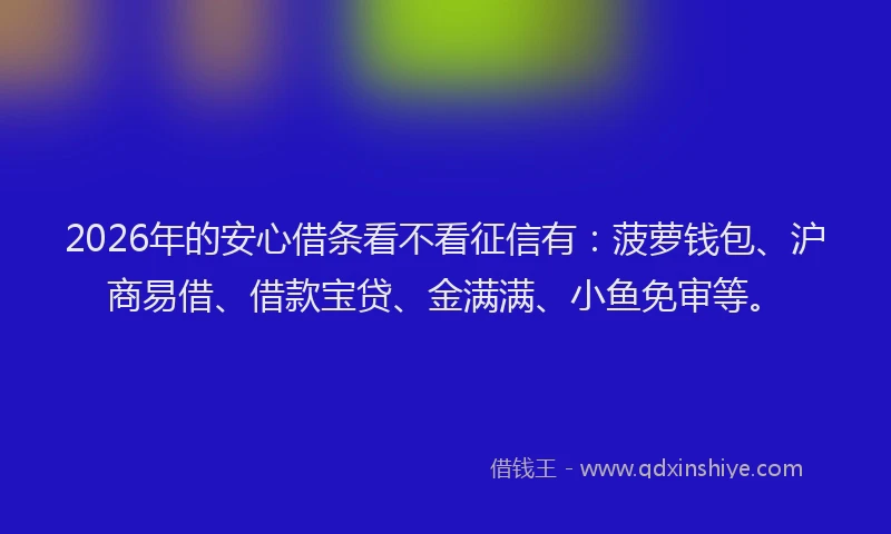 2026年的安心借条看不看征信有：菠萝钱包、沪商易借、借款宝贷、金满满、小鱼免审等。