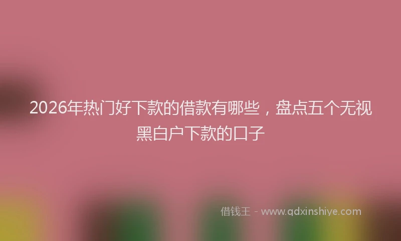 2026年热门好下款的借款有哪些，盘点五个无视黑白户下款的口子