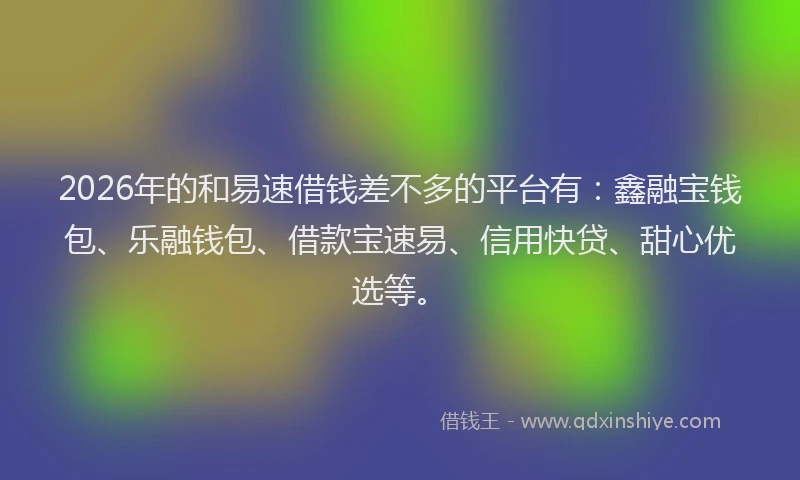 2026年的和易速借钱差不多的平台有：鑫融宝钱包、乐融钱包、借款宝速易、信用快贷、甜心优选等。