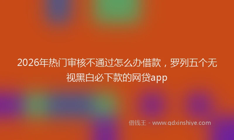 2026年热门审核不通过怎么办借款，罗列五个无视黑白必下款的网贷app