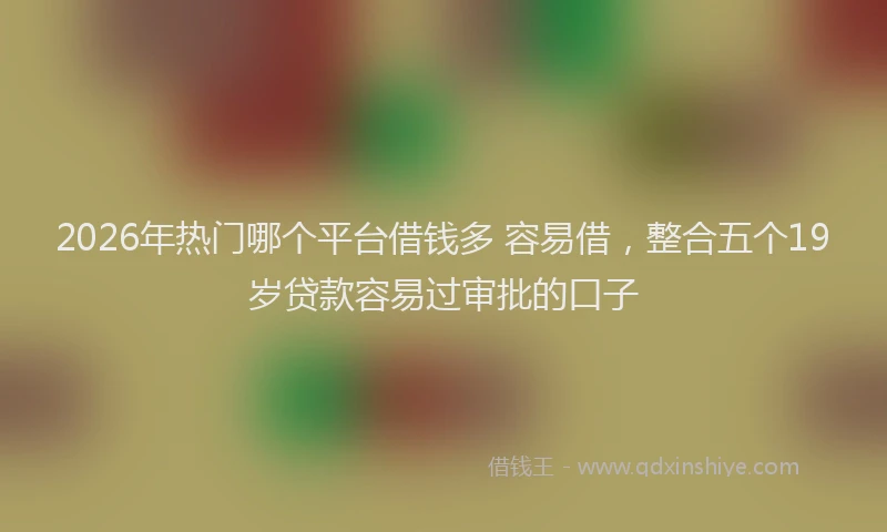 2026年热门哪个平台借钱多 容易借，整合五个19岁贷款容易过审批的口子