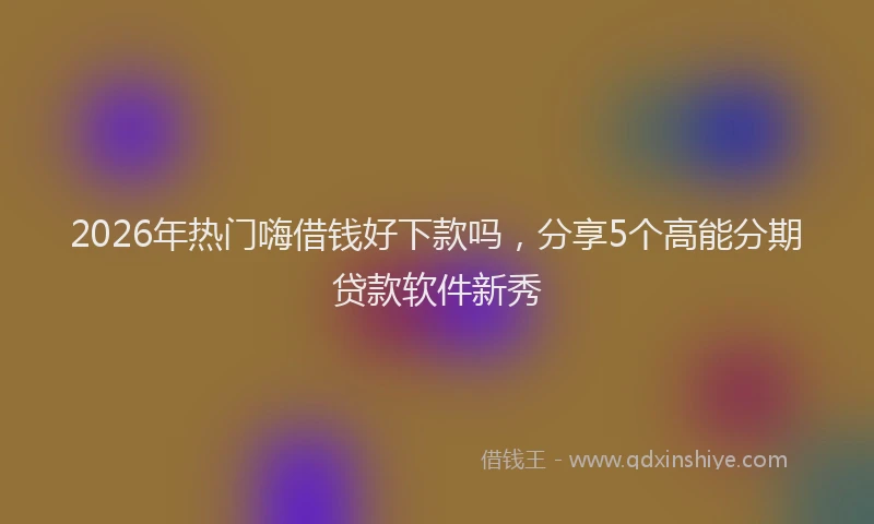 2026年热门嗨借钱好下款吗，分享5个高能分期贷款软件新秀