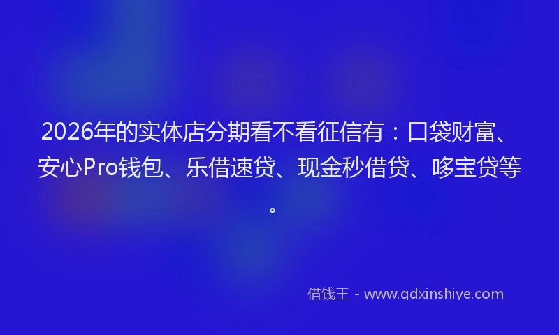 2026年的实体店分期看不看征信有：口袋财富、安心Pro钱包、乐借速贷、现金秒借贷、哆宝贷等。