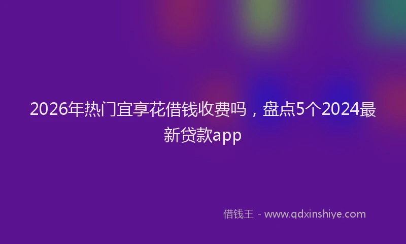2026年热门宜享花借钱收费吗，盘点5个2024最新贷款app