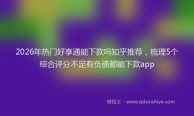 2026年热门好享通能下款吗知乎推荐，梳理5个综合评分不足有负债都能下款app
