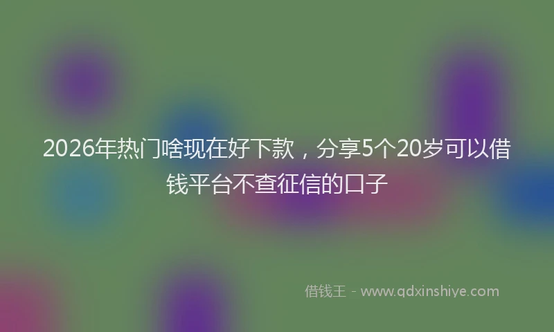 2026年热门啥现在好下款，分享5个20岁可以借钱平台不查征信的口子