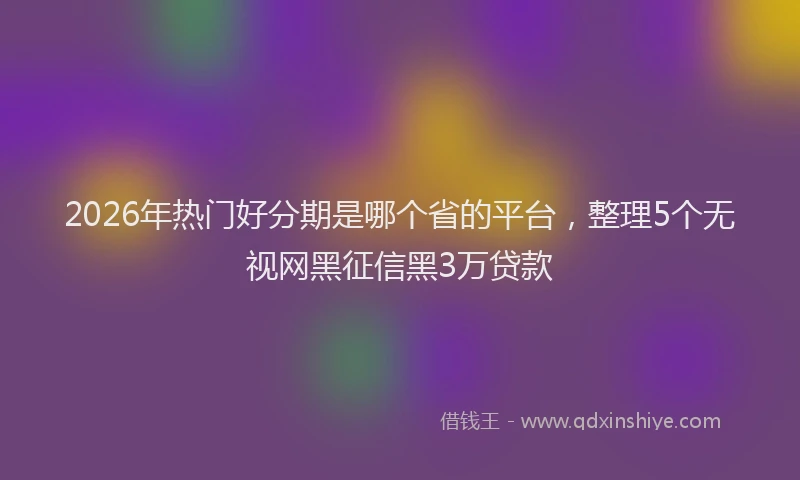 2026年热门好分期是哪个省的平台，整理5个无视网黑征信黑3万贷款