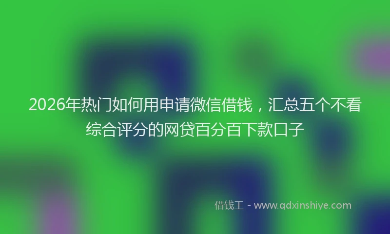 2026年热门如何用申请微信借钱,汇总五个不看综合评分的网贷百分百下款口子