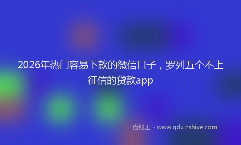 2026年热门容易下款的微信口子，罗列五个不上征信的贷款app