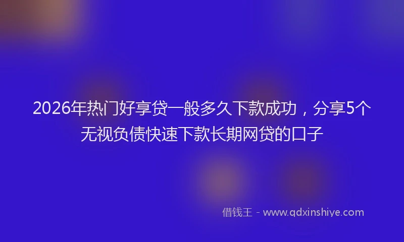 2026年热门好享贷一般多久下款成功，分享5个无视负债快速下款长期网贷的口子