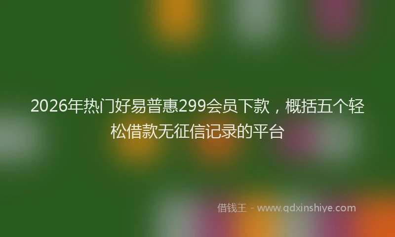 2026年热门好易普惠299会员下款，概括五个轻松借款无征信记录的平台