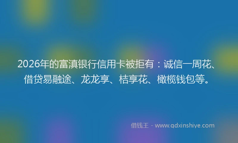 2026年的富滇银行信用卡被拒有:诚信一周花、借贷易融途、龙龙享、桔享花、橄榄钱包等。