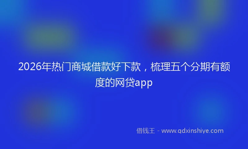 2026年热门商城借款好下款，梳理五个分期有额度的网贷app