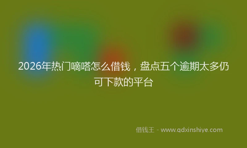 2026年热门嘀嗒怎么借钱，盘点五个逾期太多仍可下款的平台