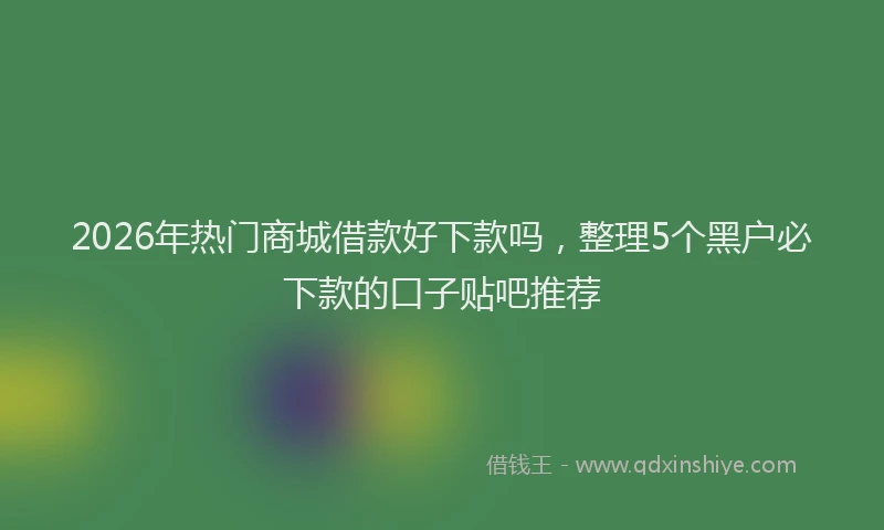2026年热门商城借款好下款吗，整理5个黑户必下款的口子贴吧推荐