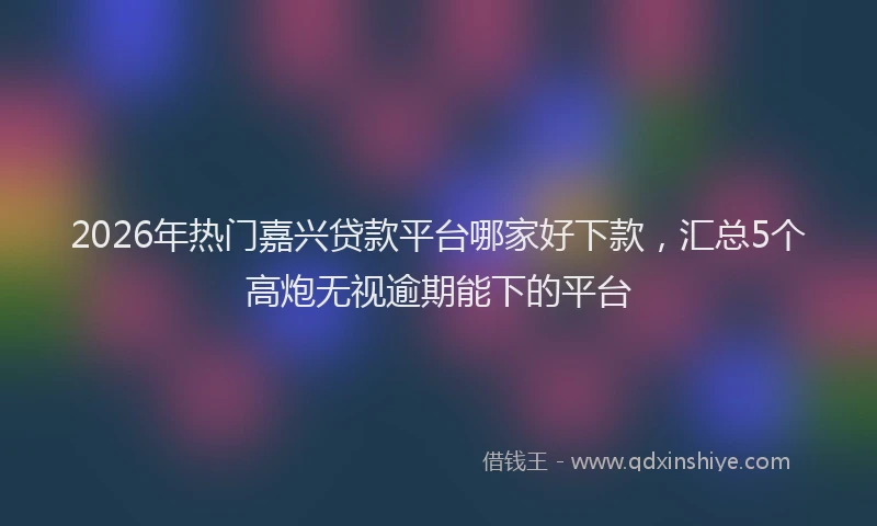 2026年热门嘉兴贷款平台哪家好下款，汇总5个高炮无视逾期能下的平台