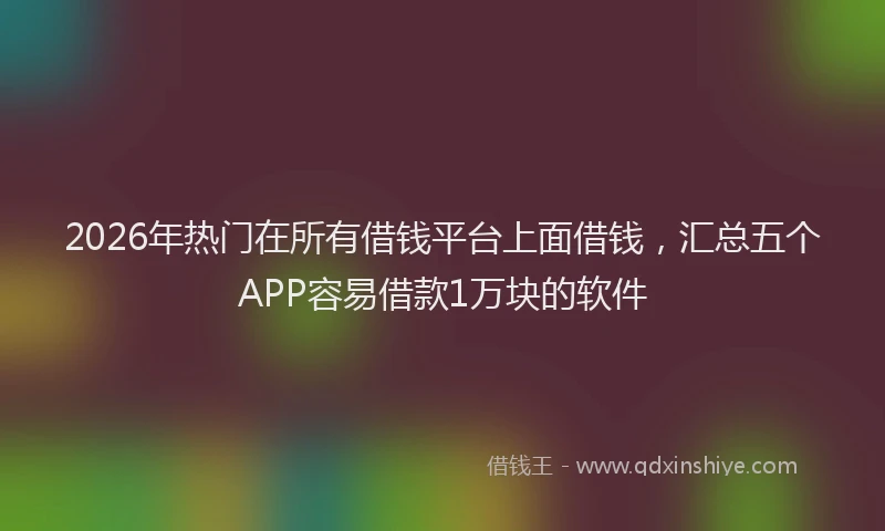 2026年热门在所有借钱平台上面借钱，汇总五个APP容易借款1万块的软件