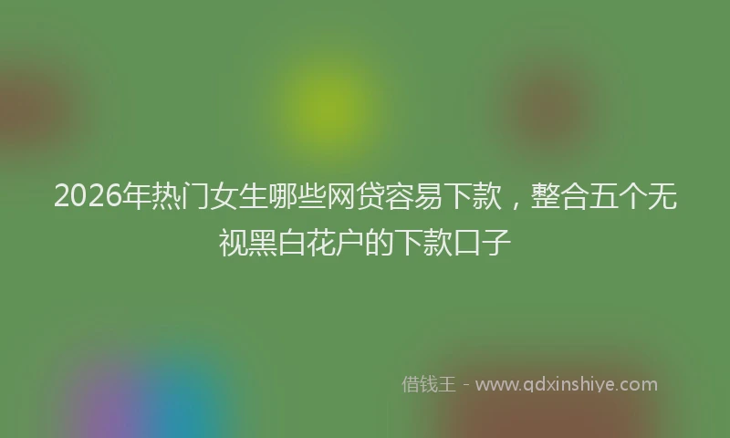 2026年热门女生哪些网贷容易下款，整合五个无视黑白花户的下款口子