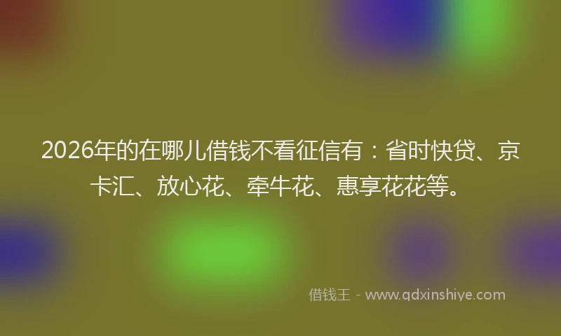 2026年的在哪儿借钱不看征信有：省时快贷、京卡汇、放心花、牵牛花、惠享花花等。