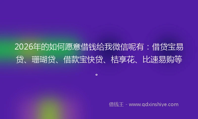 2026年的如何愿意借钱给我微信呢有：借贷宝易贷、珊瑚贷、借款宝快贷、桔享花、比速易购等。