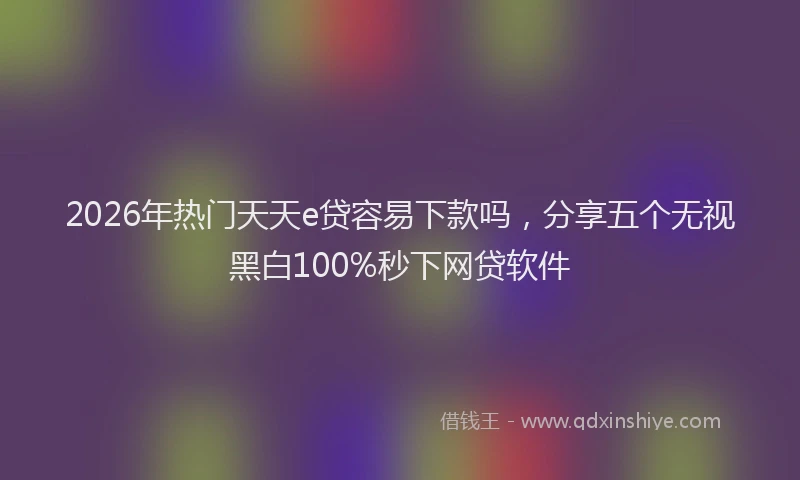 2026年热门天天e贷容易下款吗，分享五个无视黑白100%秒下网贷软件