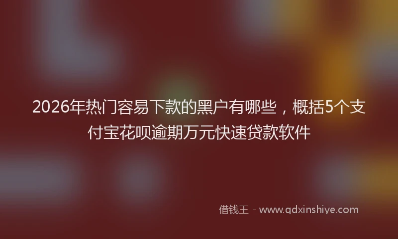 2026年热门容易下款的黑户有哪些,概括5个支付宝花呗逾期万元快速贷款软件