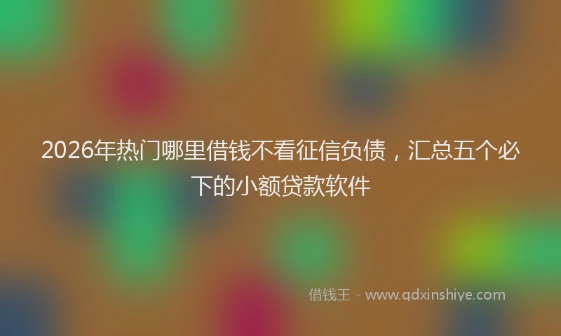 2026年热门哪里借钱不看征信负债，汇总五个必下的小额贷款软件