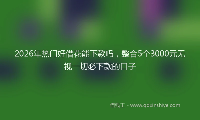 2026年热门好借花能下款吗，整合5个3000元无视一切必下款的口子