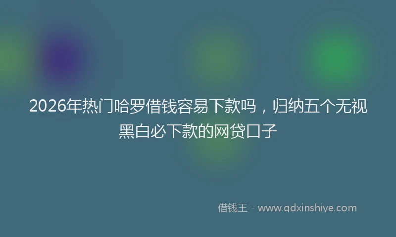 2026年热门哈罗借钱容易下款吗，归纳五个无视黑白必下款的网贷口子
