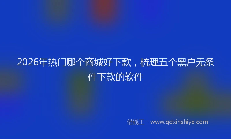 2026年热门哪个商城好下款，梳理五个黑户无条件下款的软件