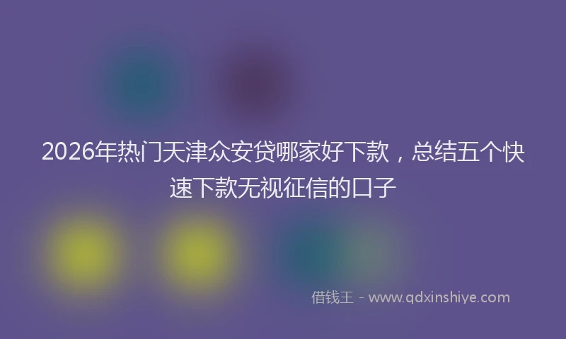 2026年热门天津众安贷哪家好下款，总结五个快速下款无视征信的口子