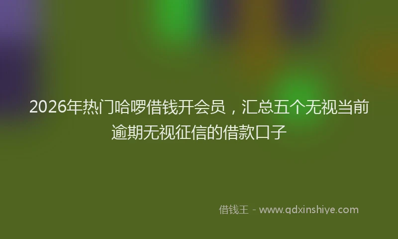 2026年热门哈啰借钱开会员，汇总五个无视当前逾期无视征信的借款口子