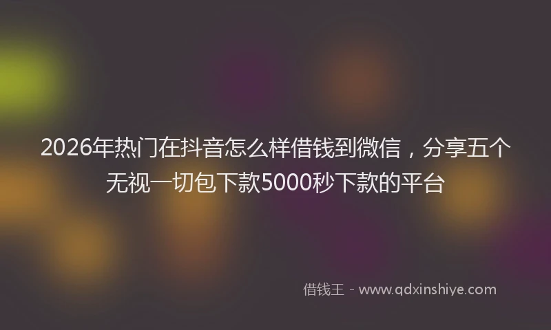 2026年热门在抖音怎么样借钱到微信，分享五个无视一切包下款5000秒下款的平台