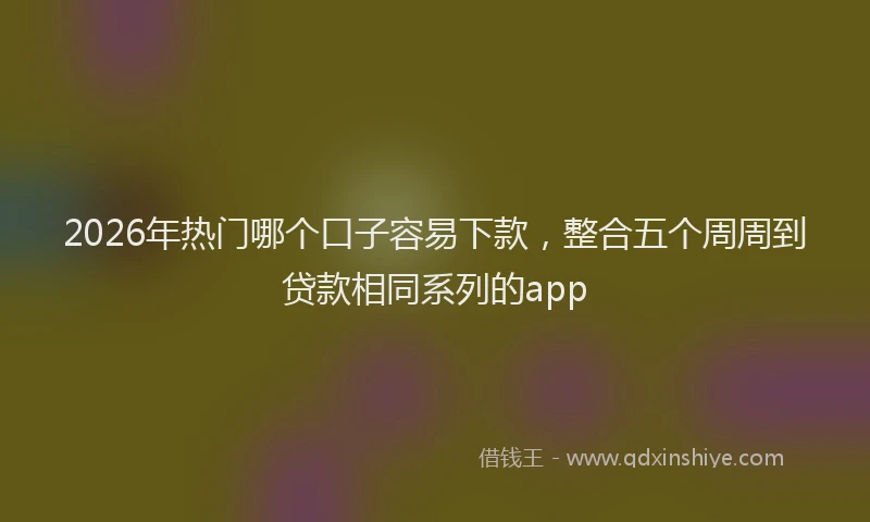 2026年热门哪个口子容易下款，整合五个周周到贷款相同系列的app