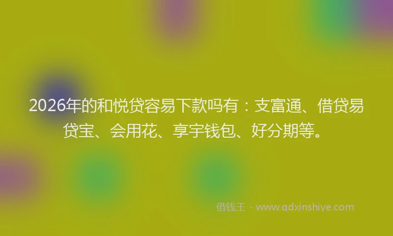 2026年的和悦贷容易下款吗有：支富通、借贷易贷宝、会用花、享宇钱包、好分期等。