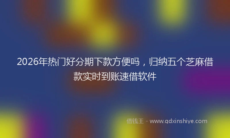 2026年热门好分期下款方便吗，归纳五个芝麻借款实时到账速借软件