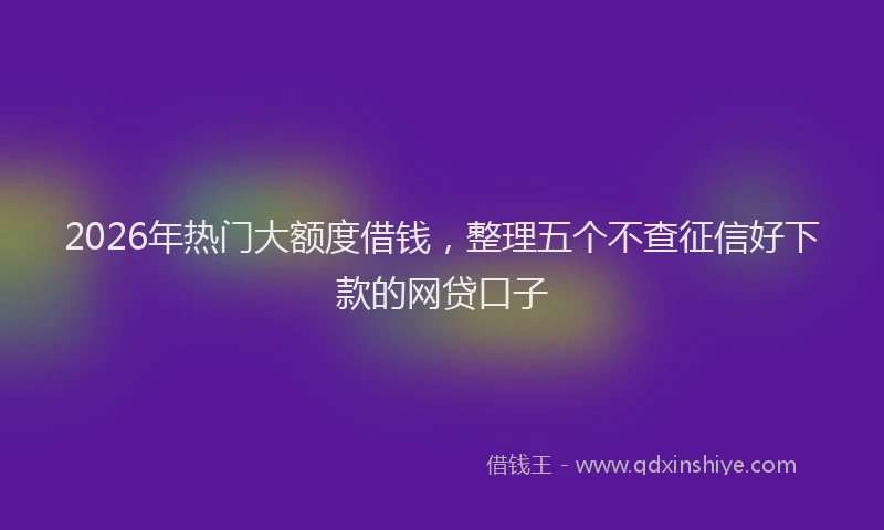 2026年热门大额度借钱，整理五个不查征信好下款的网贷口子