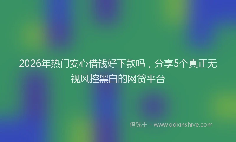 2026年热门安心借钱好下款吗，分享5个真正无视风控黑白的网贷平台