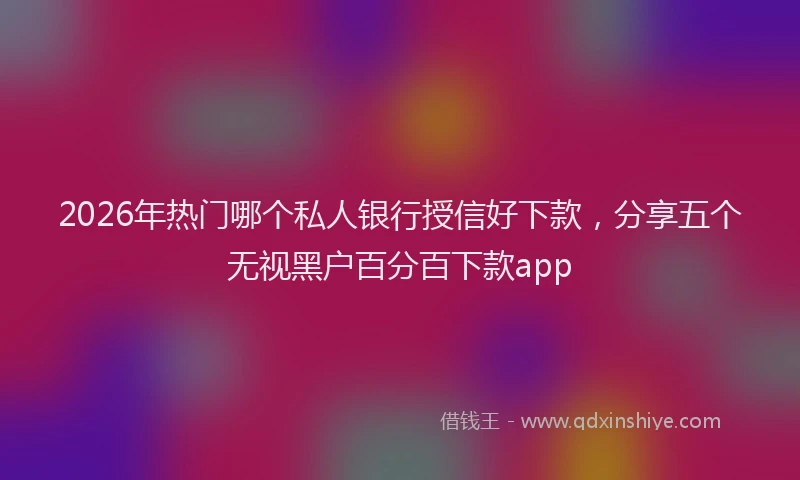 2026年热门哪个私人银行授信好下款，分享五个无视黑户百分百下款app