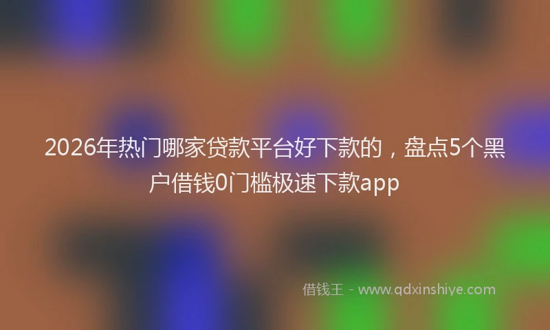 2026年热门哪家贷款平台好下款的，盘点5个黑户借钱0门槛极速下款app