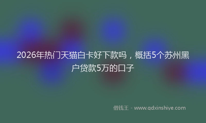 2026年热门天猫白卡好下款吗，概括5个苏州黑户贷款5万的口子