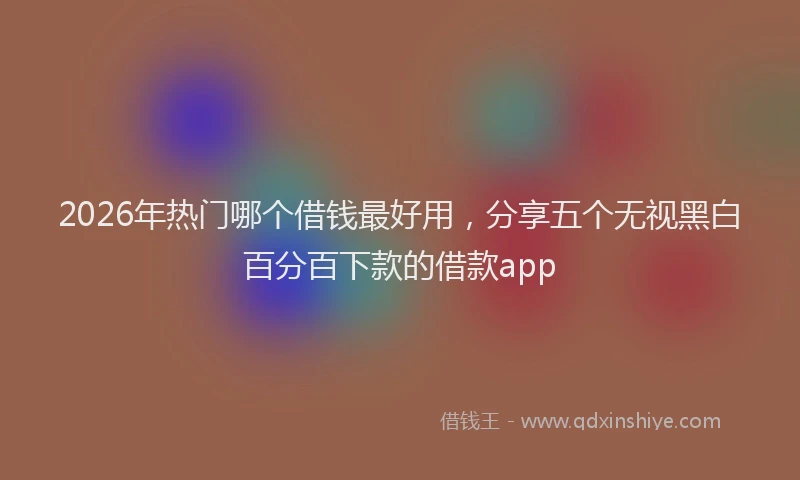 2026年热门哪个借钱最好用，分享五个无视黑白百分百下款的借款app