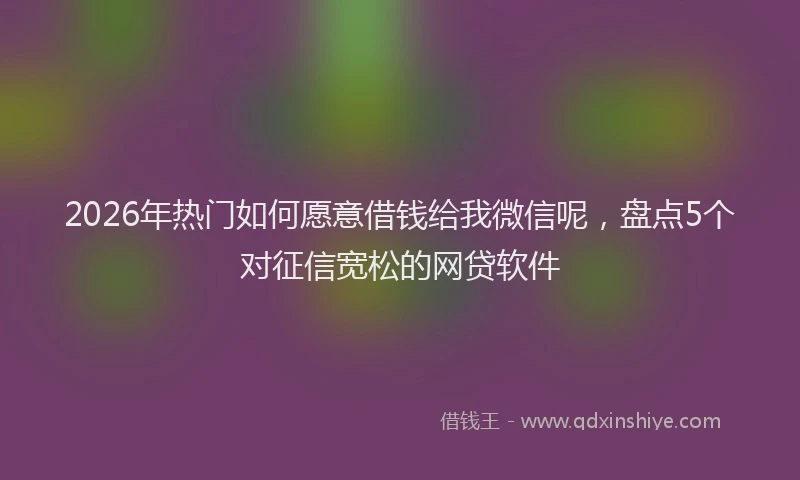 2026年热门如何愿意借钱给我微信呢,盘点5个对征信宽松的网贷软件