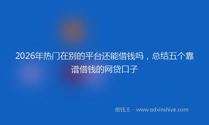 2026年热门在别的平台还能借钱吗，总结五个靠谱借钱的网贷口子
