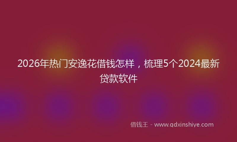 2026年热门安逸花借钱怎样，梳理5个2024最新贷款软件