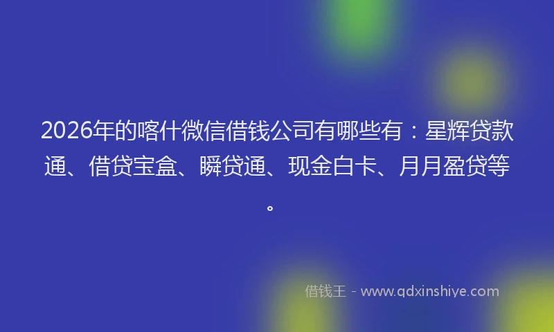 2026年的喀什微信借钱公司有哪些有：星辉贷款通、借贷宝盒、瞬贷通、现金白卡、月月盈贷等。