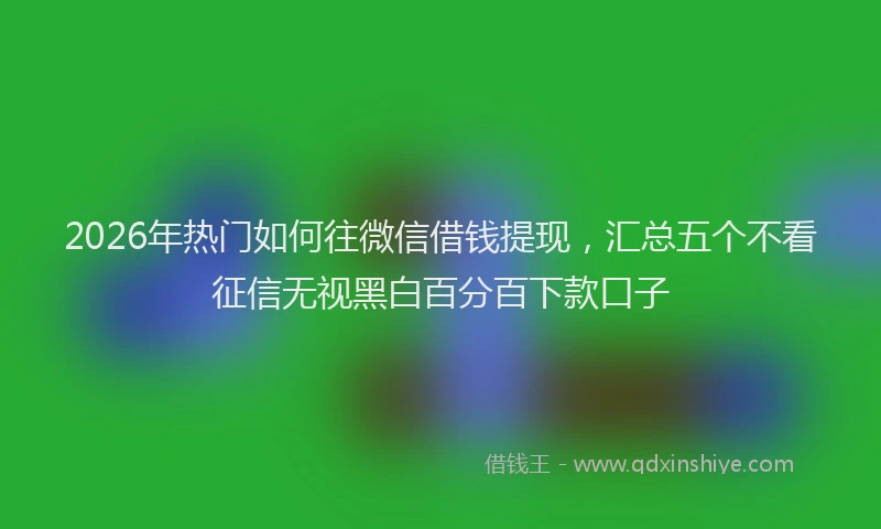 2026年热门如何往微信借钱提现，汇总五个不看征信无视黑白百分百下款口子